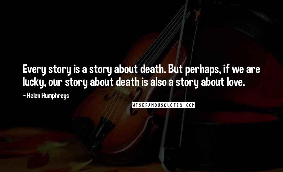 Helen Humphreys Quotes: Every story is a story about death. But perhaps, if we are lucky, our story about death is also a story about love.