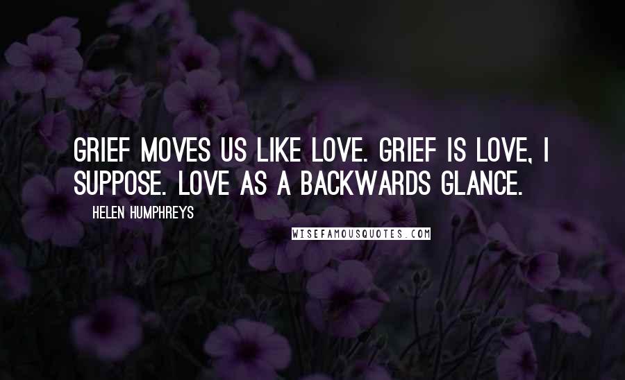 Helen Humphreys Quotes: Grief moves us like love. Grief is love, I suppose. Love as a backwards glance.