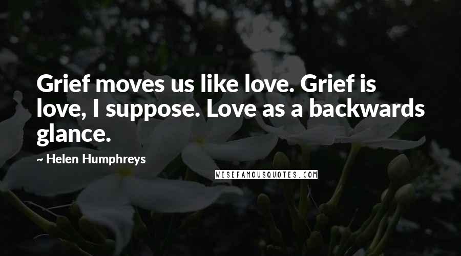 Helen Humphreys Quotes: Grief moves us like love. Grief is love, I suppose. Love as a backwards glance.