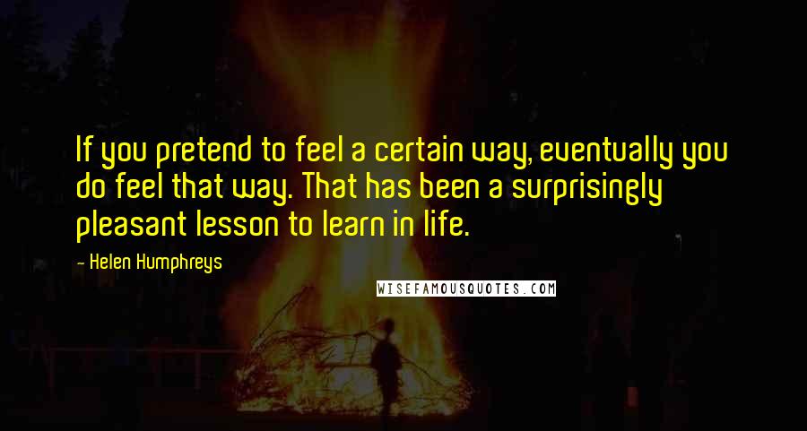 Helen Humphreys Quotes: If you pretend to feel a certain way, eventually you do feel that way. That has been a surprisingly pleasant lesson to learn in life.