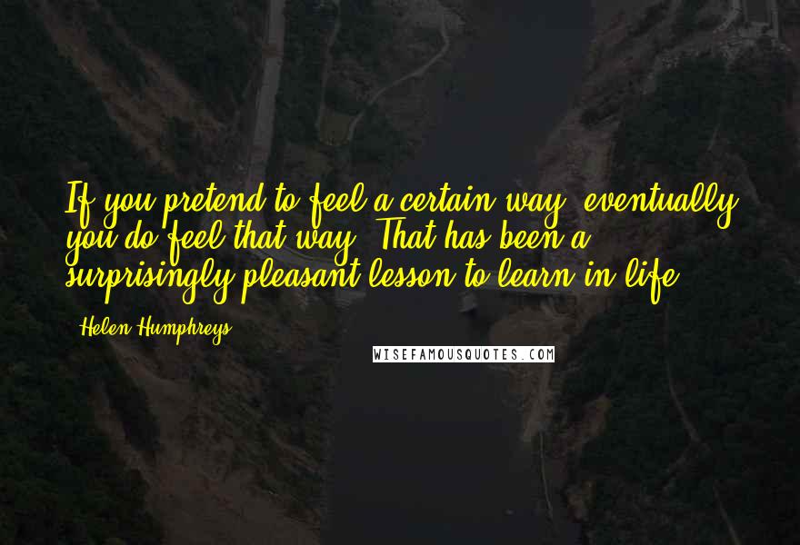 Helen Humphreys Quotes: If you pretend to feel a certain way, eventually you do feel that way. That has been a surprisingly pleasant lesson to learn in life.