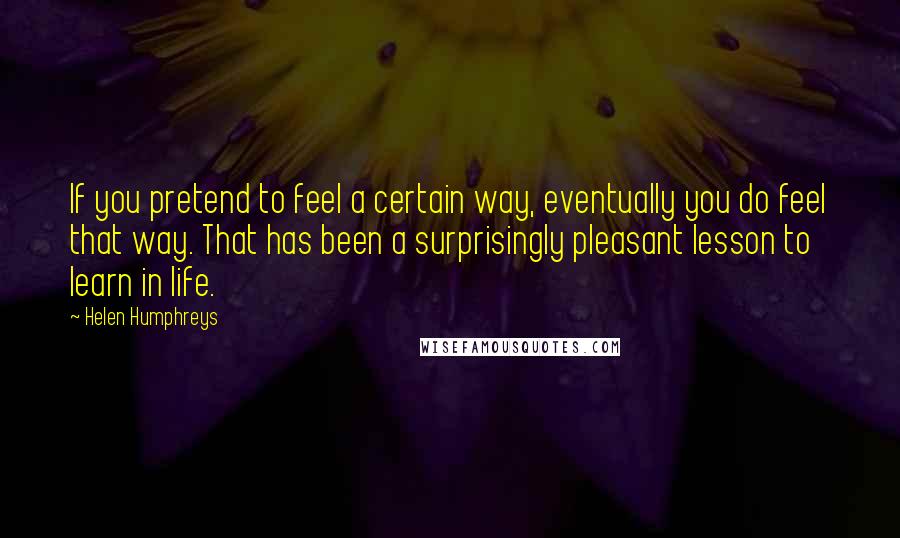 Helen Humphreys Quotes: If you pretend to feel a certain way, eventually you do feel that way. That has been a surprisingly pleasant lesson to learn in life.