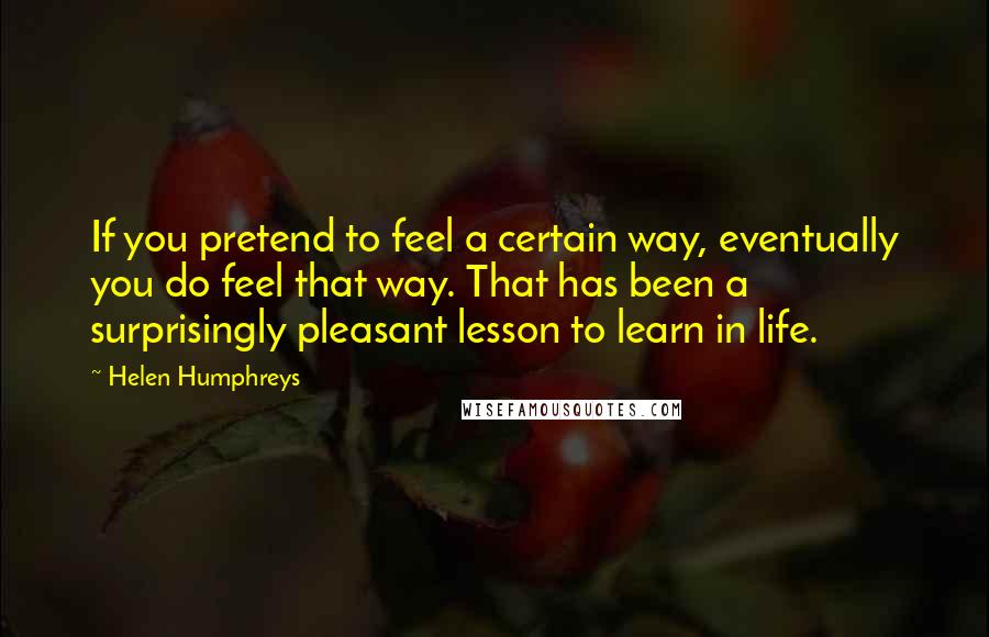 Helen Humphreys Quotes: If you pretend to feel a certain way, eventually you do feel that way. That has been a surprisingly pleasant lesson to learn in life.