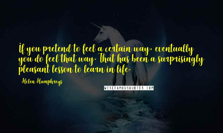 Helen Humphreys Quotes: If you pretend to feel a certain way, eventually you do feel that way. That has been a surprisingly pleasant lesson to learn in life.