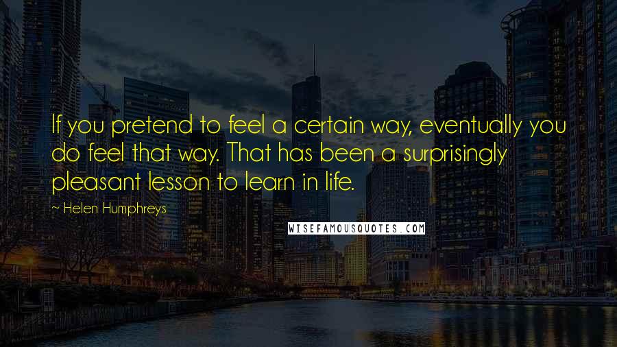 Helen Humphreys Quotes: If you pretend to feel a certain way, eventually you do feel that way. That has been a surprisingly pleasant lesson to learn in life.