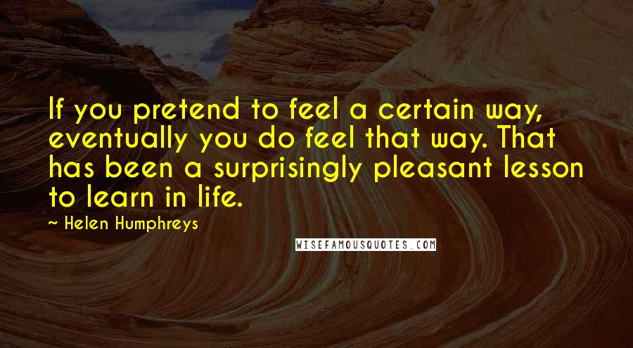 Helen Humphreys Quotes: If you pretend to feel a certain way, eventually you do feel that way. That has been a surprisingly pleasant lesson to learn in life.