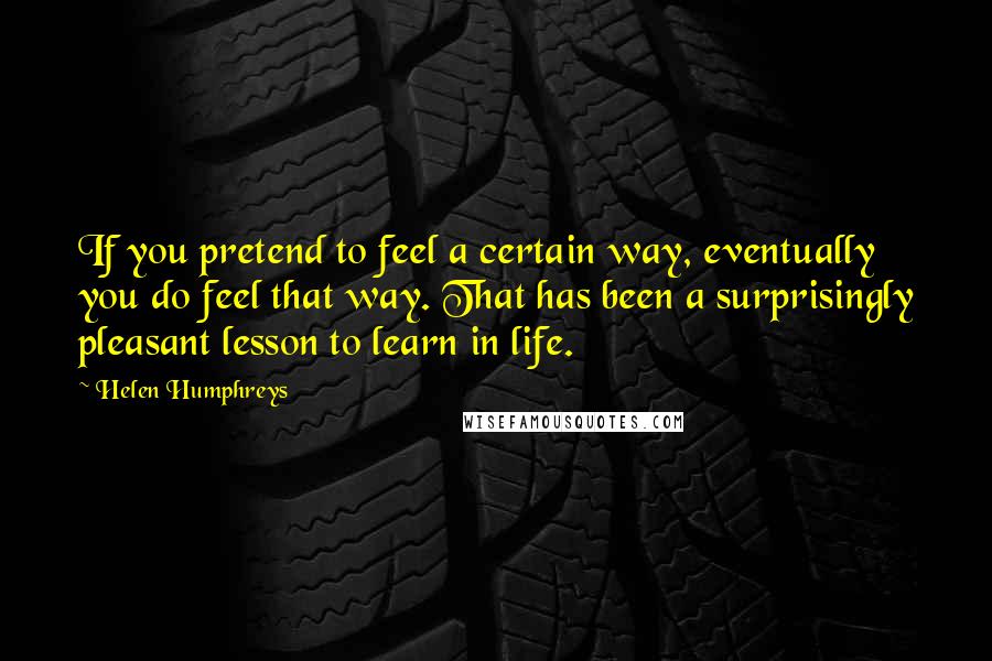 Helen Humphreys Quotes: If you pretend to feel a certain way, eventually you do feel that way. That has been a surprisingly pleasant lesson to learn in life.