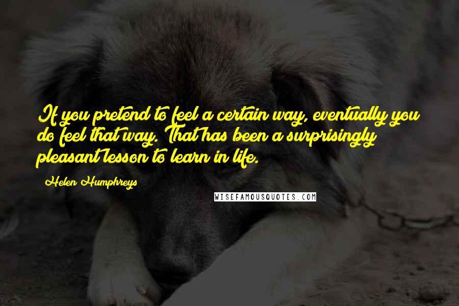 Helen Humphreys Quotes: If you pretend to feel a certain way, eventually you do feel that way. That has been a surprisingly pleasant lesson to learn in life.