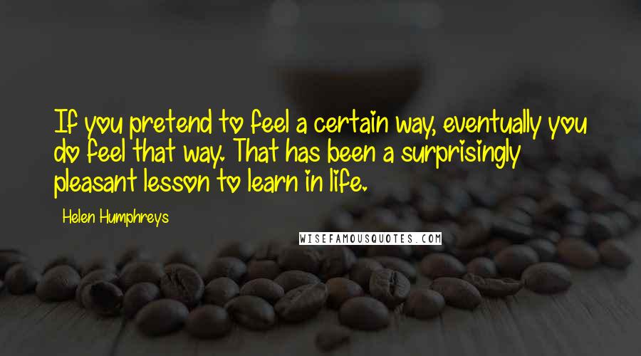 Helen Humphreys Quotes: If you pretend to feel a certain way, eventually you do feel that way. That has been a surprisingly pleasant lesson to learn in life.