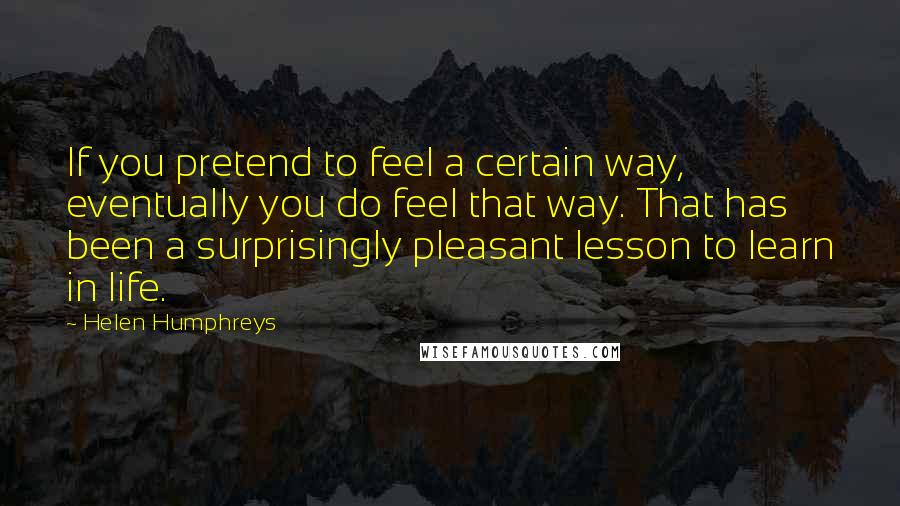 Helen Humphreys Quotes: If you pretend to feel a certain way, eventually you do feel that way. That has been a surprisingly pleasant lesson to learn in life.