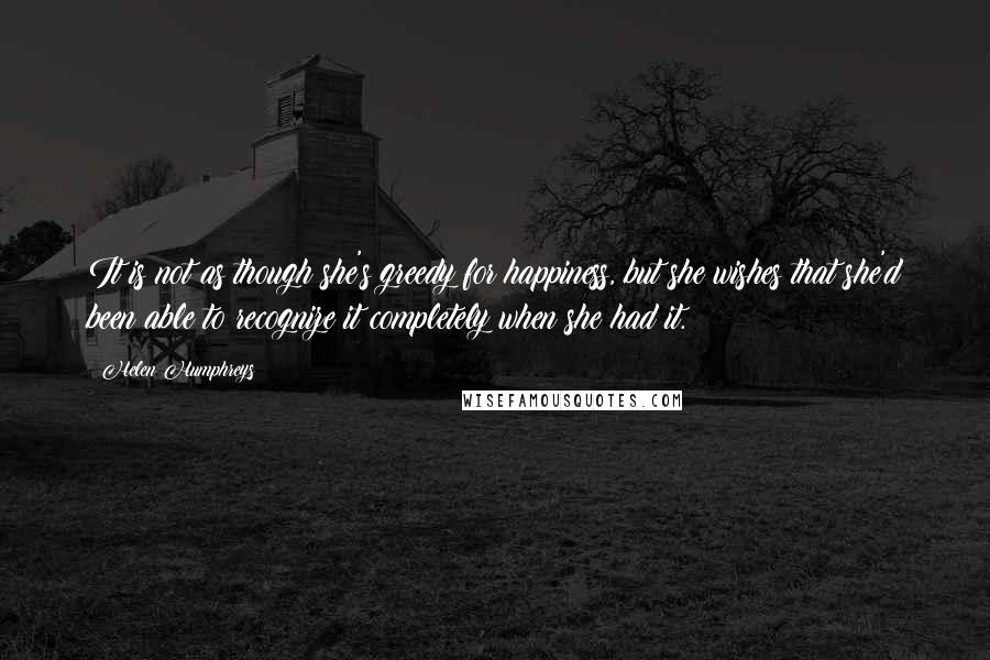 Helen Humphreys Quotes: It is not as though she's greedy for happiness, but she wishes that she'd been able to recognize it completely when she had it.