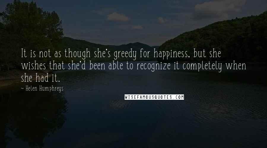 Helen Humphreys Quotes: It is not as though she's greedy for happiness, but she wishes that she'd been able to recognize it completely when she had it.