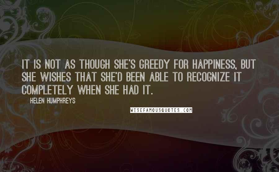 Helen Humphreys Quotes: It is not as though she's greedy for happiness, but she wishes that she'd been able to recognize it completely when she had it.