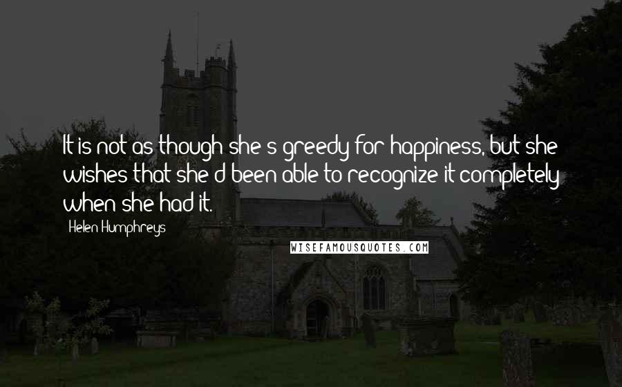 Helen Humphreys Quotes: It is not as though she's greedy for happiness, but she wishes that she'd been able to recognize it completely when she had it.