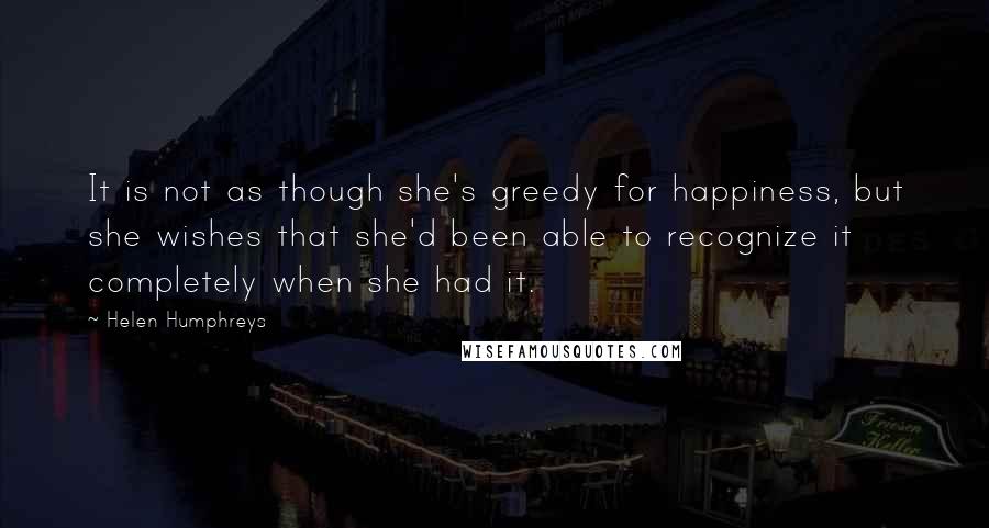 Helen Humphreys Quotes: It is not as though she's greedy for happiness, but she wishes that she'd been able to recognize it completely when she had it.