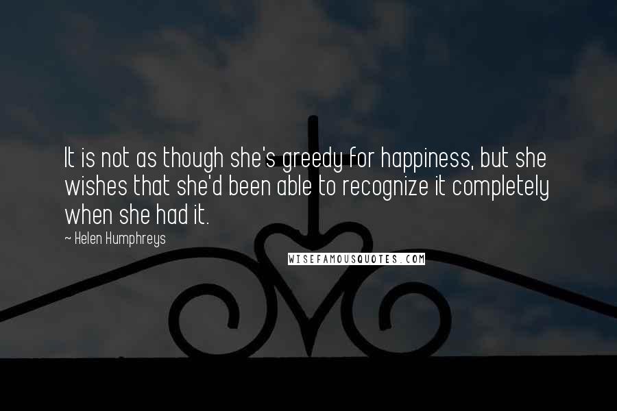 Helen Humphreys Quotes: It is not as though she's greedy for happiness, but she wishes that she'd been able to recognize it completely when she had it.