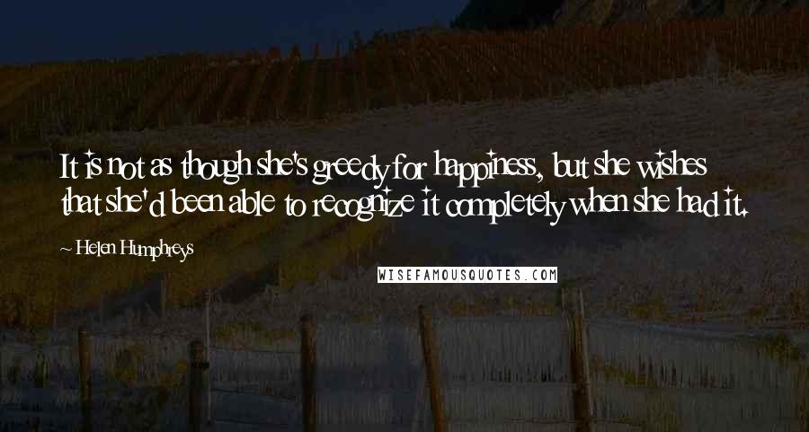 Helen Humphreys Quotes: It is not as though she's greedy for happiness, but she wishes that she'd been able to recognize it completely when she had it.