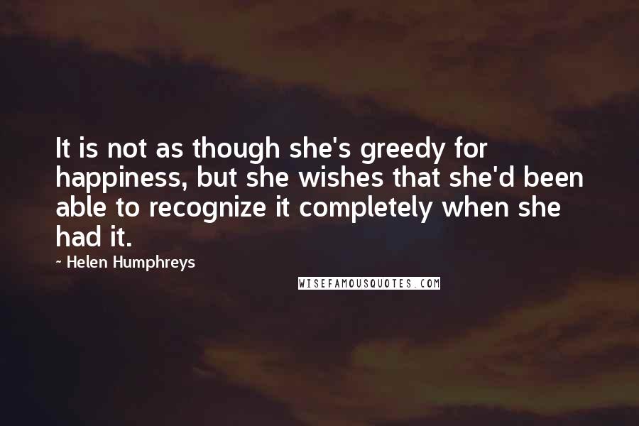 Helen Humphreys Quotes: It is not as though she's greedy for happiness, but she wishes that she'd been able to recognize it completely when she had it.