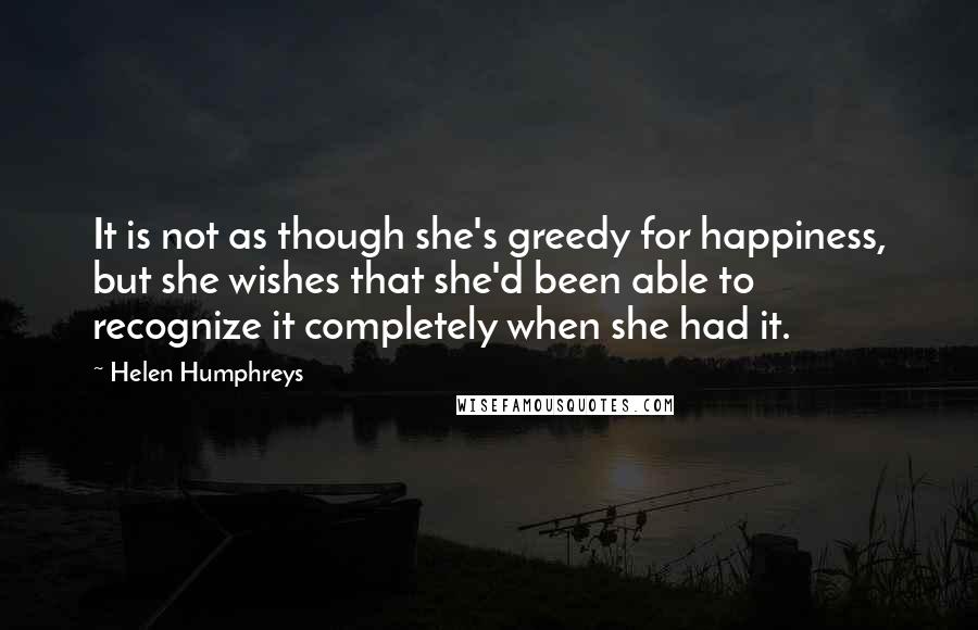 Helen Humphreys Quotes: It is not as though she's greedy for happiness, but she wishes that she'd been able to recognize it completely when she had it.