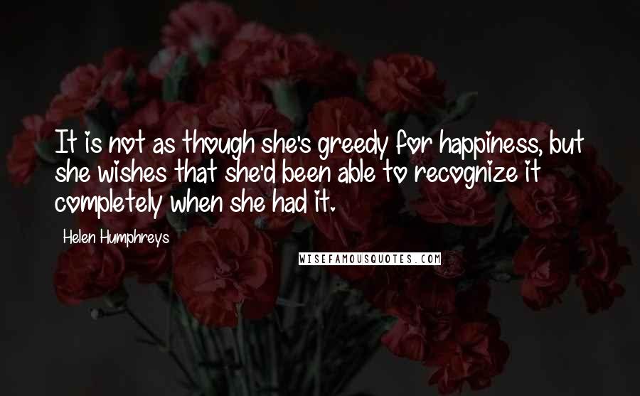 Helen Humphreys Quotes: It is not as though she's greedy for happiness, but she wishes that she'd been able to recognize it completely when she had it.