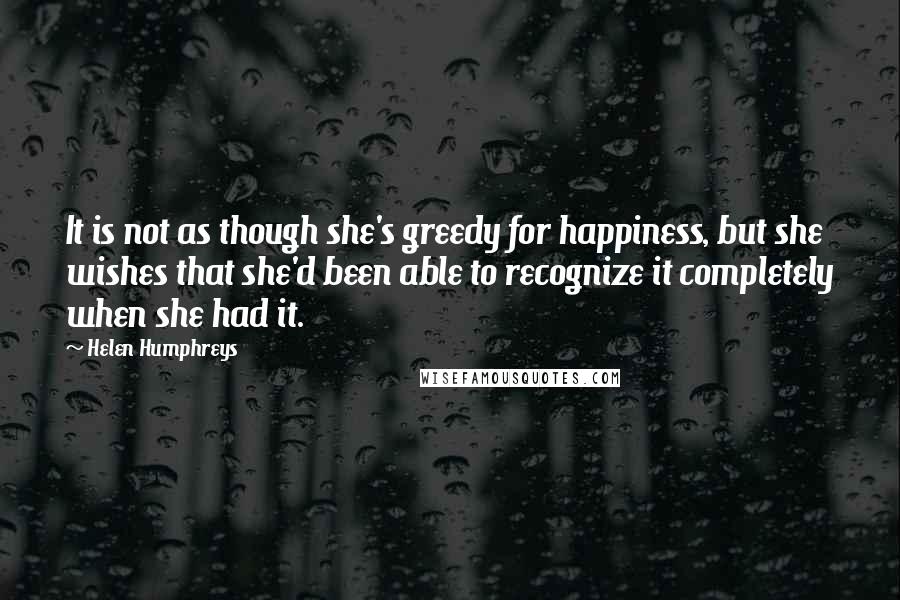 Helen Humphreys Quotes: It is not as though she's greedy for happiness, but she wishes that she'd been able to recognize it completely when she had it.