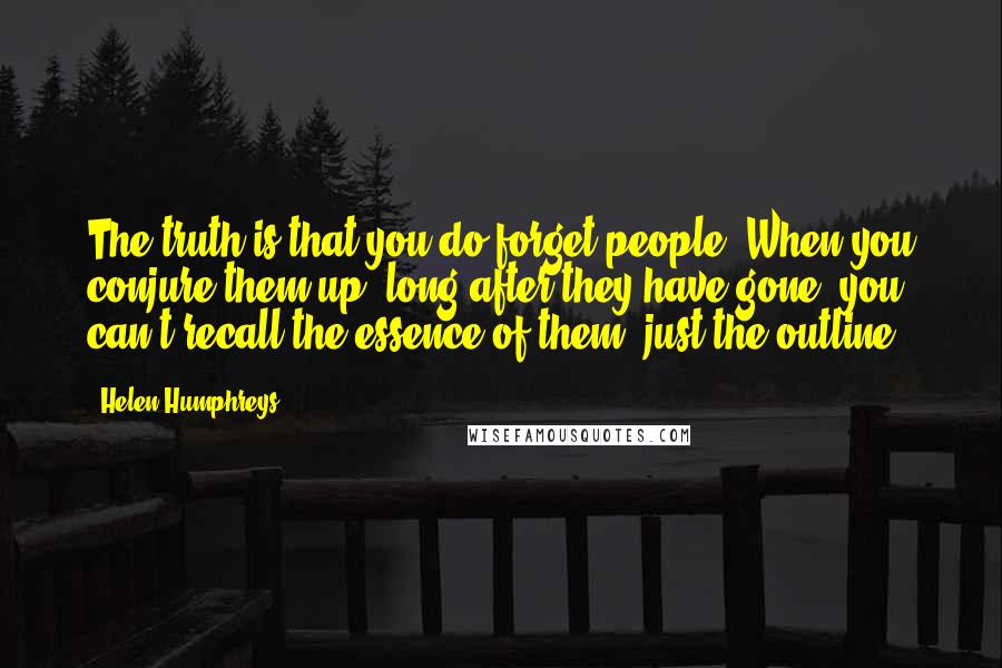 Helen Humphreys Quotes: The truth is that you do forget people. When you conjure them up, long after they have gone, you can't recall the essence of them, just the outline.
