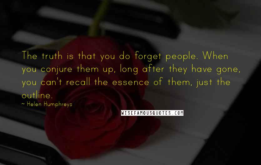 Helen Humphreys Quotes: The truth is that you do forget people. When you conjure them up, long after they have gone, you can't recall the essence of them, just the outline.
