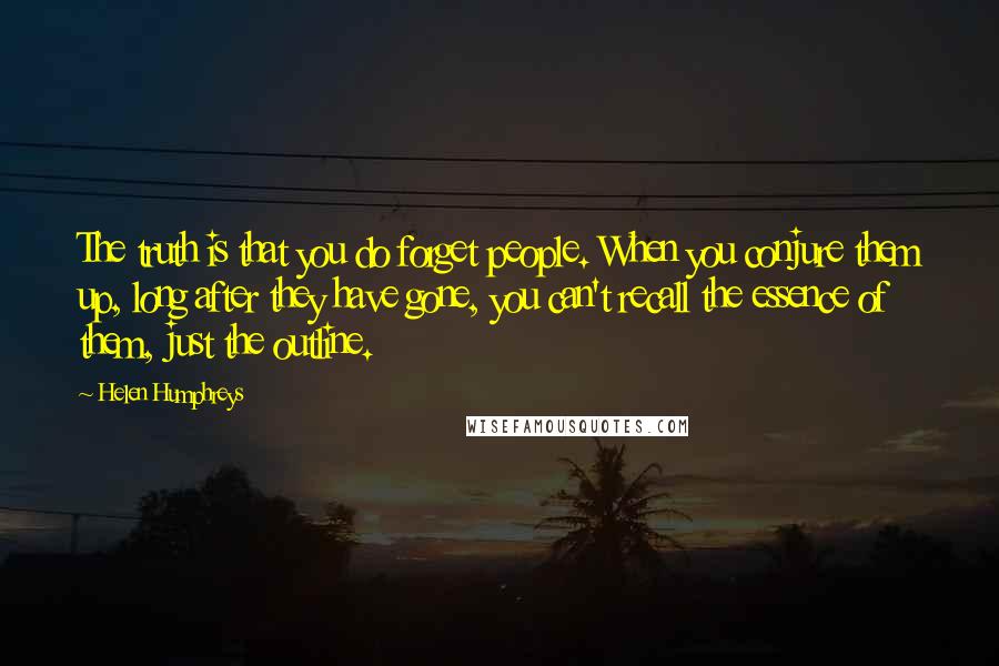 Helen Humphreys Quotes: The truth is that you do forget people. When you conjure them up, long after they have gone, you can't recall the essence of them, just the outline.