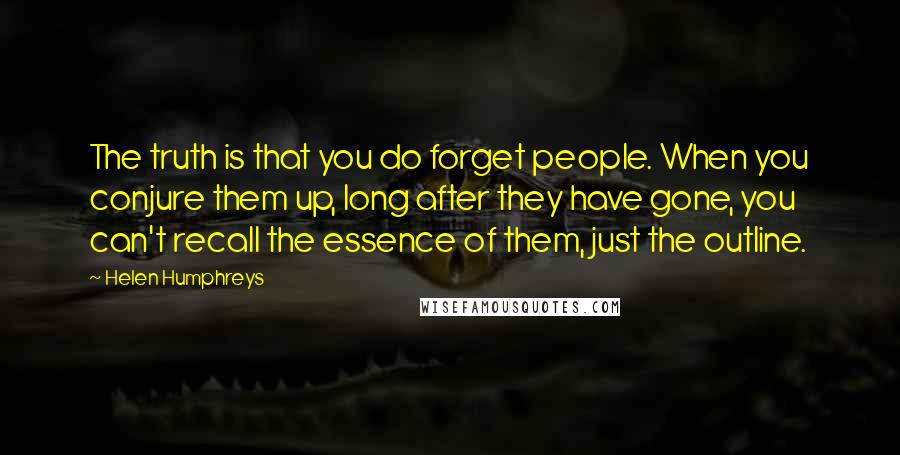 Helen Humphreys Quotes: The truth is that you do forget people. When you conjure them up, long after they have gone, you can't recall the essence of them, just the outline.
