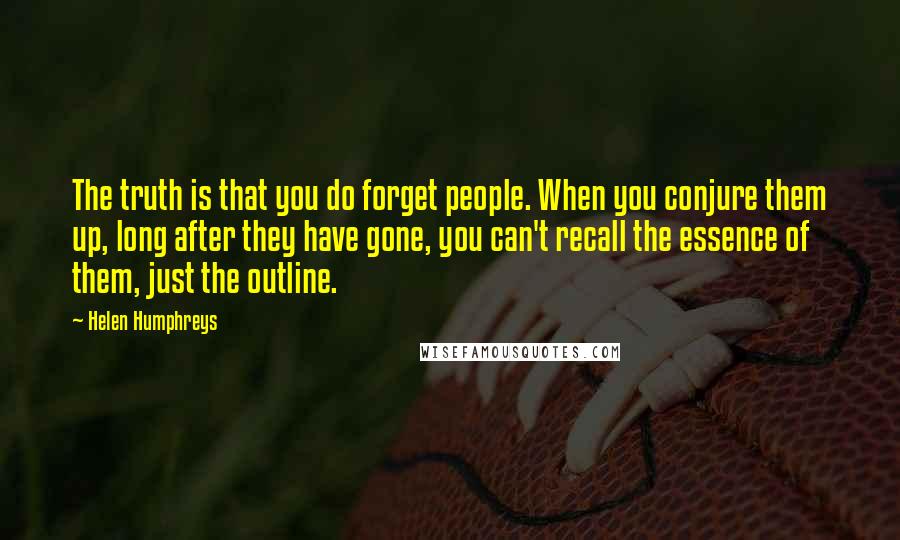 Helen Humphreys Quotes: The truth is that you do forget people. When you conjure them up, long after they have gone, you can't recall the essence of them, just the outline.