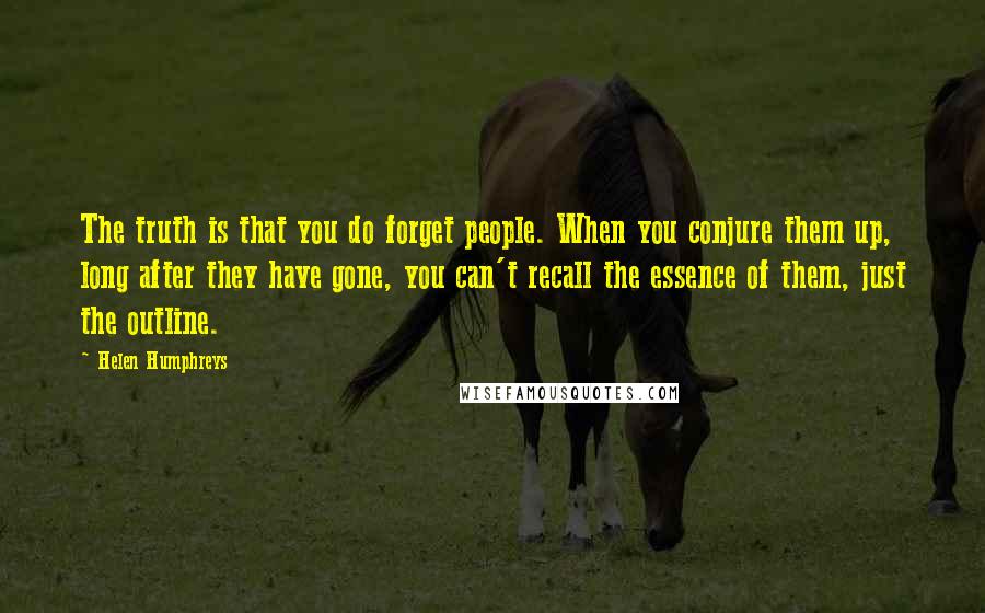 Helen Humphreys Quotes: The truth is that you do forget people. When you conjure them up, long after they have gone, you can't recall the essence of them, just the outline.