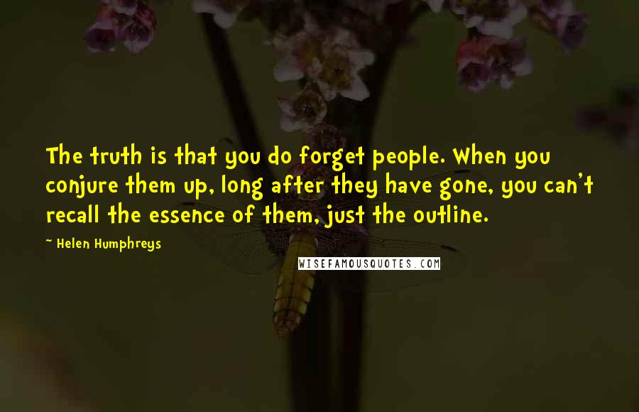 Helen Humphreys Quotes: The truth is that you do forget people. When you conjure them up, long after they have gone, you can't recall the essence of them, just the outline.