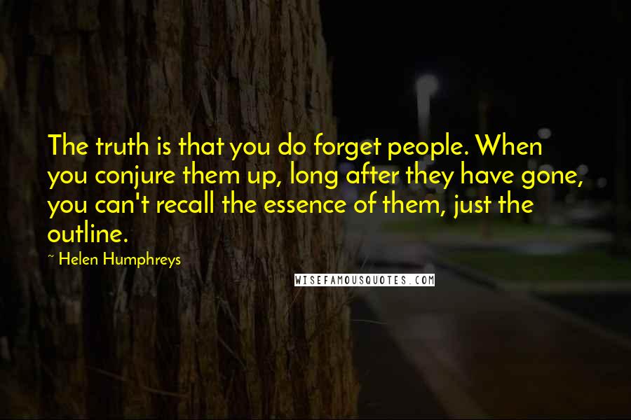 Helen Humphreys Quotes: The truth is that you do forget people. When you conjure them up, long after they have gone, you can't recall the essence of them, just the outline.