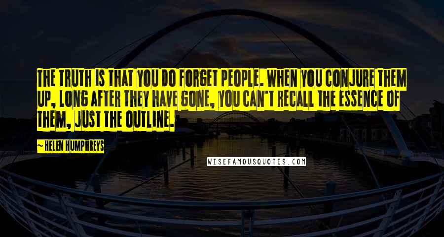 Helen Humphreys Quotes: The truth is that you do forget people. When you conjure them up, long after they have gone, you can't recall the essence of them, just the outline.