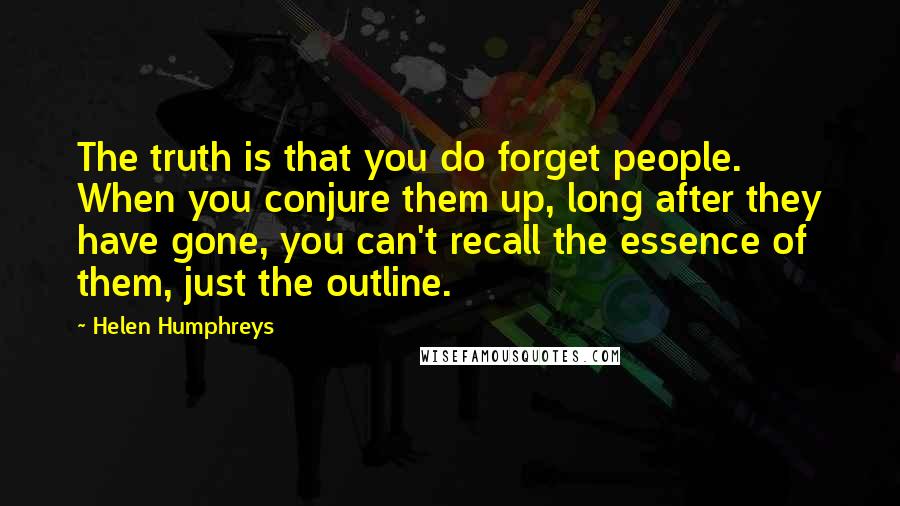 Helen Humphreys Quotes: The truth is that you do forget people. When you conjure them up, long after they have gone, you can't recall the essence of them, just the outline.