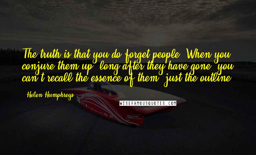 Helen Humphreys Quotes: The truth is that you do forget people. When you conjure them up, long after they have gone, you can't recall the essence of them, just the outline.