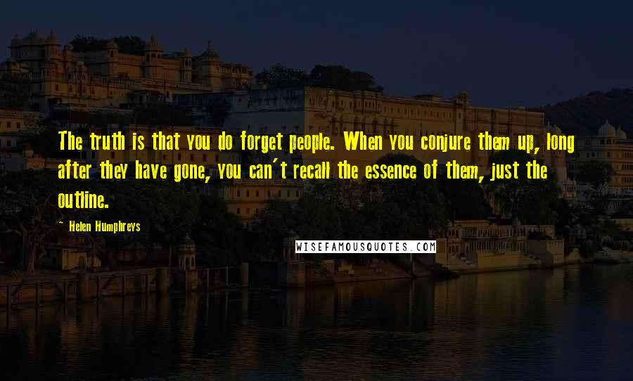 Helen Humphreys Quotes: The truth is that you do forget people. When you conjure them up, long after they have gone, you can't recall the essence of them, just the outline.