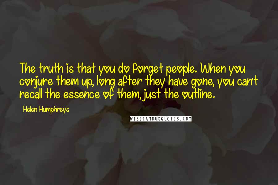 Helen Humphreys Quotes: The truth is that you do forget people. When you conjure them up, long after they have gone, you can't recall the essence of them, just the outline.
