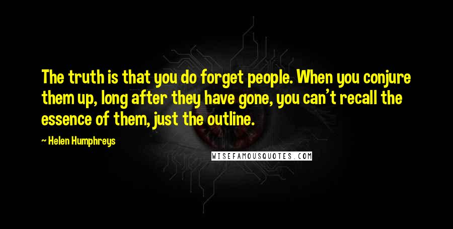 Helen Humphreys Quotes: The truth is that you do forget people. When you conjure them up, long after they have gone, you can't recall the essence of them, just the outline.