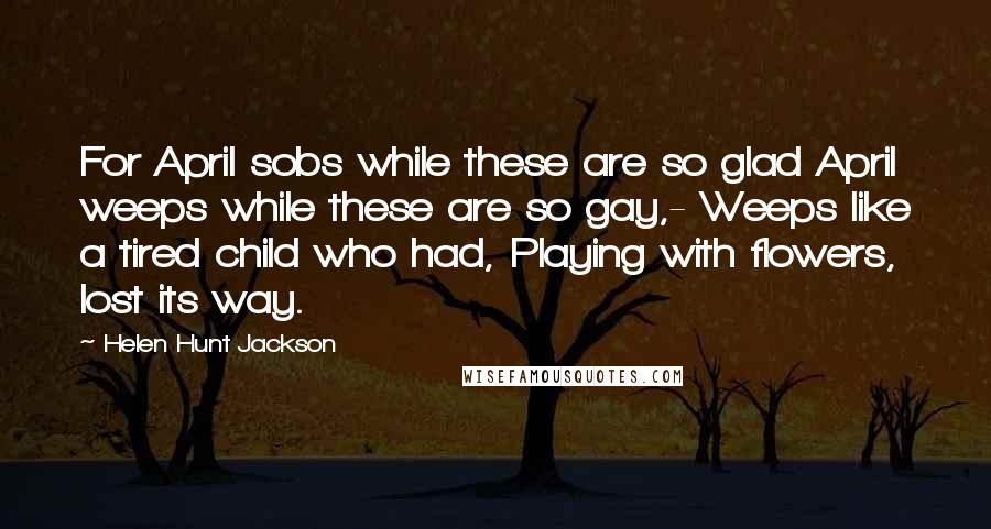 Helen Hunt Jackson Quotes: For April sobs while these are so glad April weeps while these are so gay,- Weeps like a tired child who had, Playing with flowers, lost its way.