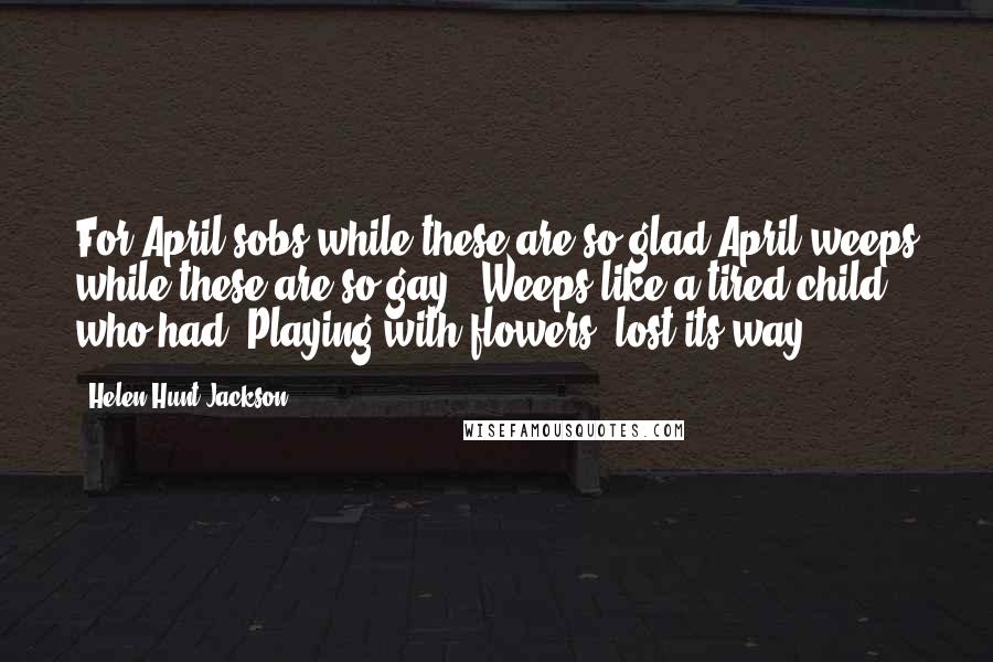 Helen Hunt Jackson Quotes: For April sobs while these are so glad April weeps while these are so gay,- Weeps like a tired child who had, Playing with flowers, lost its way.