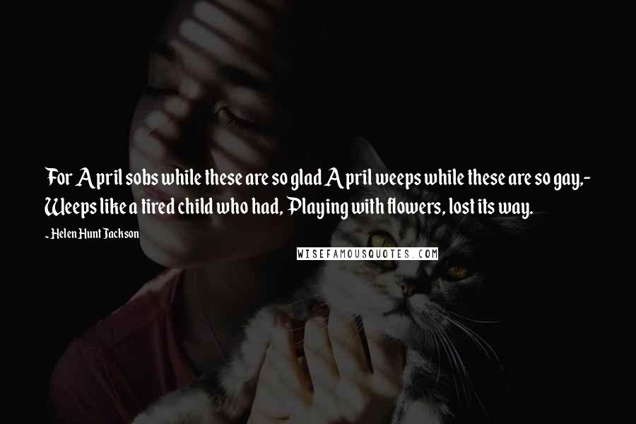 Helen Hunt Jackson Quotes: For April sobs while these are so glad April weeps while these are so gay,- Weeps like a tired child who had, Playing with flowers, lost its way.