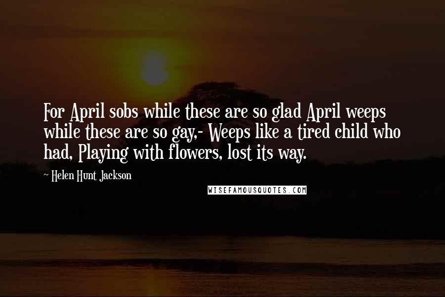 Helen Hunt Jackson Quotes: For April sobs while these are so glad April weeps while these are so gay,- Weeps like a tired child who had, Playing with flowers, lost its way.