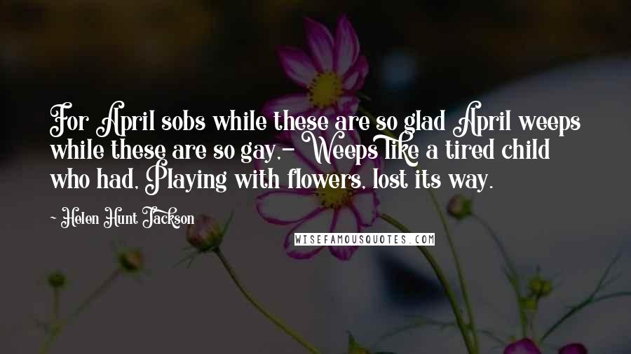 Helen Hunt Jackson Quotes: For April sobs while these are so glad April weeps while these are so gay,- Weeps like a tired child who had, Playing with flowers, lost its way.