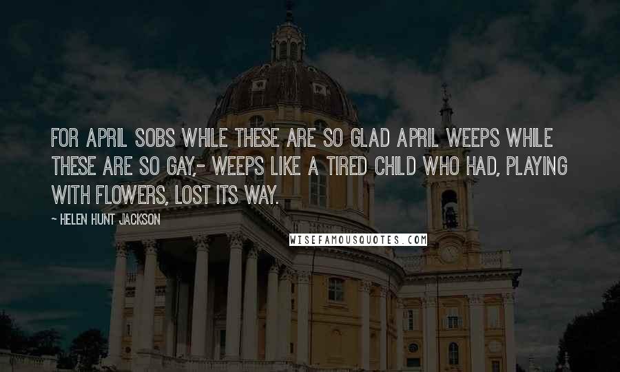 Helen Hunt Jackson Quotes: For April sobs while these are so glad April weeps while these are so gay,- Weeps like a tired child who had, Playing with flowers, lost its way.