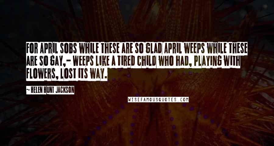 Helen Hunt Jackson Quotes: For April sobs while these are so glad April weeps while these are so gay,- Weeps like a tired child who had, Playing with flowers, lost its way.