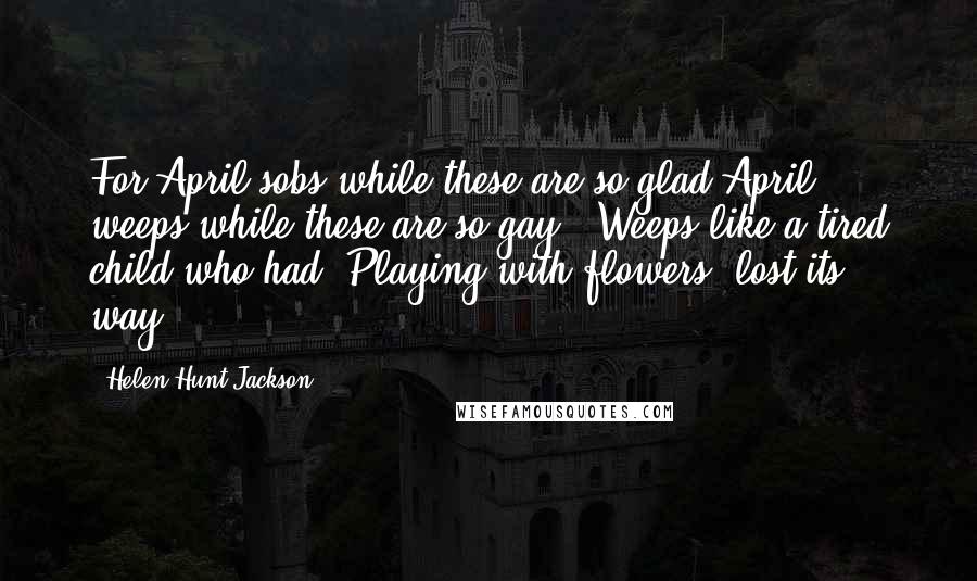 Helen Hunt Jackson Quotes: For April sobs while these are so glad April weeps while these are so gay,- Weeps like a tired child who had, Playing with flowers, lost its way.