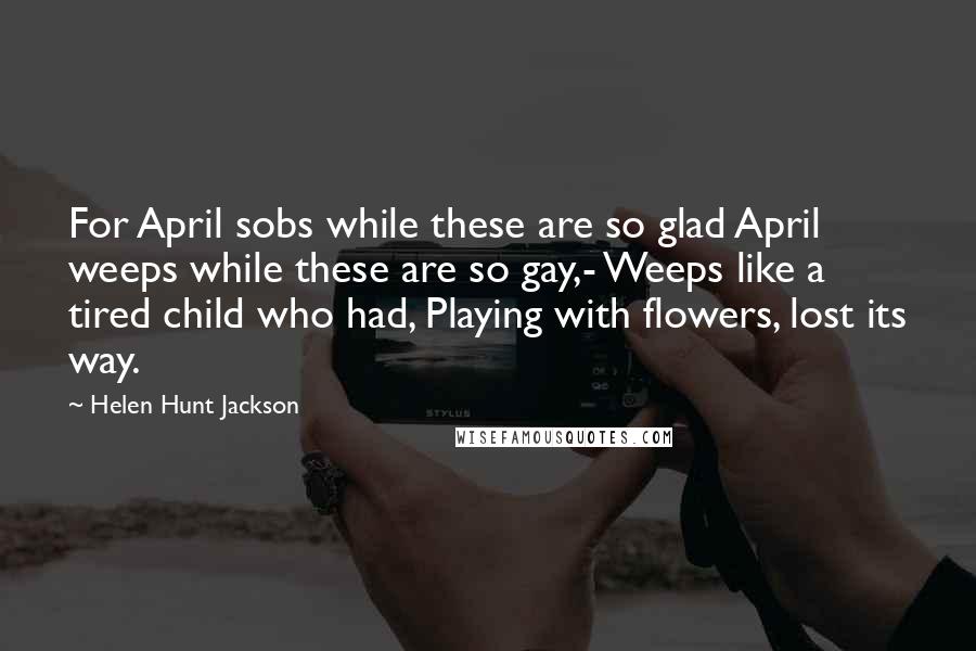 Helen Hunt Jackson Quotes: For April sobs while these are so glad April weeps while these are so gay,- Weeps like a tired child who had, Playing with flowers, lost its way.