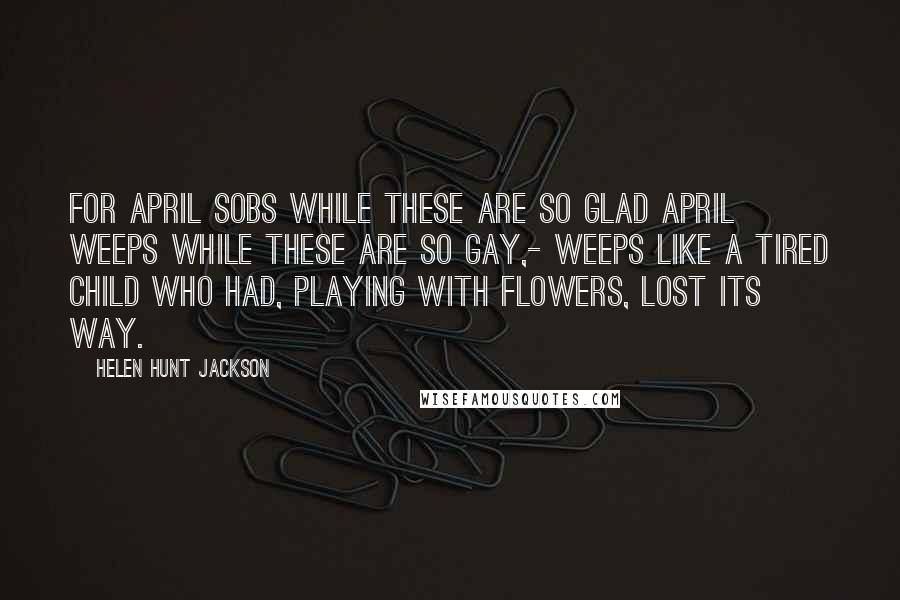 Helen Hunt Jackson Quotes: For April sobs while these are so glad April weeps while these are so gay,- Weeps like a tired child who had, Playing with flowers, lost its way.