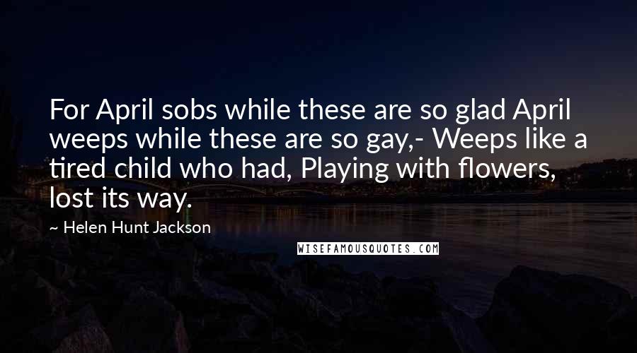 Helen Hunt Jackson Quotes: For April sobs while these are so glad April weeps while these are so gay,- Weeps like a tired child who had, Playing with flowers, lost its way.